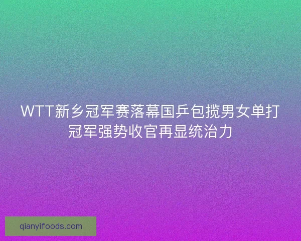 WTT新乡冠军赛落幕国乒包揽男女单打冠军强势收官再显统治力