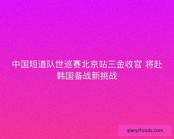 中国短道队世巡赛北京站三金收官 将赴韩国备战新挑战