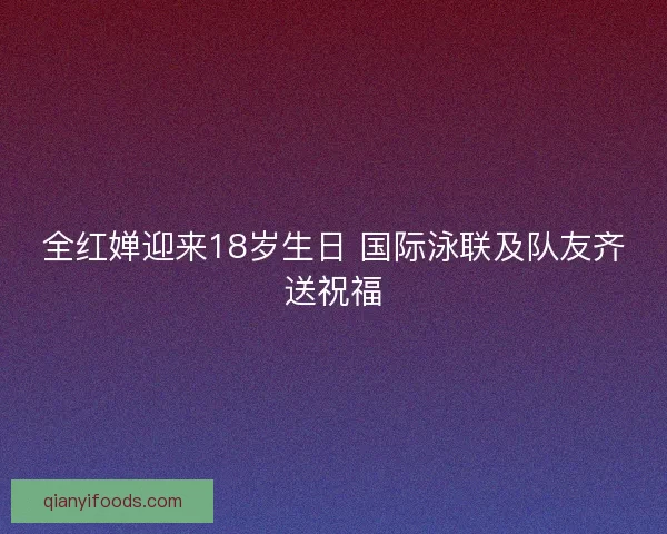 全红婵迎来18岁生日 国际泳联及队友齐送祝福